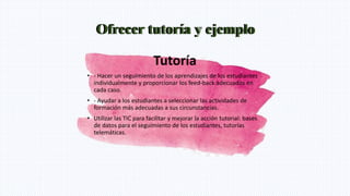 Ofrecer tutoría y ejemplo
Tutoría
• - Hacer un seguimiento de los aprendizajes de los estudiantes
individualmente y proporcionar los feed-back adecuados en
cada caso.
• - Ayudar a los estudiantes a seleccionar las actividades de
formación más adecuadas a sus circunstancias.
• Utilizar las TIC para facilitar y mejorar la acción tutorial: bases
de datos para el seguimiento de los estudiantes, tutorías
telemáticas.
Ofrecer tutoría y ejemplo
 