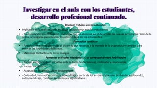 Investigar en el aula con los estudiantes,
desarrollo profesional continuado.
Realizar trabajos con los alumnos
• Implicarse en la realización de trabajos colaborativos con los estudiantes
• - Predisposición a la innovación. Investigar con los alumnos en el desarrollo de nuevas actividades. Salir de la
rutina, arriesgarse para mejorar los aprendizajes de los estudiantes.
Formación continua
• - Participar en cursos para estar al día en lo que respecta a la materia de la asignatura y también para
mejorar las habilidades didácticas.
• - Mantener contactos con otros colegas.
Fomentar actitudes necesarias y sus correspondientes habilidades
• - Trabajo autónomo (con iniciativa ante la toma de decisiones), ordenado y responsable.
• - Trabajo cooperativo.
• - Adaptación al cambio, saber desaprender.
• - Curiosidad, formación continua, aprendizaje a partir de los errores (aprender probando, explorando),
autoaprendizaje, construir aprendizajes significativos…
Investigar en el aula con los estudiantes,
desarrollo profesional continuado.
 