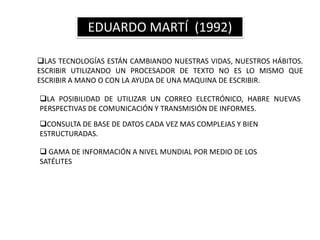 EDUARDO MARTÍ (1992)

LAS TECNOLOGÍAS ESTÁN CAMBIANDO NUESTRAS VIDAS, NUESTROS HÁBITOS.
ESCRIBIR UTILIZANDO UN PROCESADOR DE TEXTO NO ES LO MISMO QUE
ESCRIBIR A MANO O CON LA AYUDA DE UNA MAQUINA DE ESCRIBIR.

LA POSIBILIDAD DE UTILIZAR UN CORREO ELECTRÓNICO, HABRE NUEVAS
PERSPECTIVAS DE COMUNICACIÓN Y TRANSMISIÓN DE INFORMES.
CONSULTA DE BASE DE DATOS CADA VEZ MAS COMPLEJAS Y BIEN
ESTRUCTURADAS.

 GAMA DE INFORMACIÓN A NIVEL MUNDIAL POR MEDIO DE LOS
SATÉLITES
 