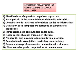 ESTRATEGIAS PARA UTILIZAR LAS
                   COMPUTADORAS EN EL AULA
                   (Martí 1992)

1) Elección de teoría que sirva de guía en la practica.
2) Sacar partido de las potencialidades del medio informático.
3) Combinación de las tareas informáticas con las no informáticas.
4) Utilización de la computadora partiendo de aprendizajes
   específicos.
5) Introducción de la computadora en las aulas.
6) Hacer que los alumnos trabajan en el grupo.
7) No permitir que la computadora sustituya al profesor.
8) Enunciación de los objetivos curriculares con claridad.
9) Formar a otros profesores antes de enseñar a los alumnos.
10) Nunca olvides que la computadora es una maquina.
 