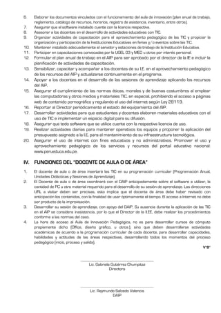 6. Elaborar los documentos vinculados con el funcionamiento del aula de innovación (plan anual de trabajo,
reglamento, catálogo de recursos, horarios, registro de asistencia, inventario, entre otros).
7. Asegurar que el software instalado cuente con la licencia respectiva.
8. Asesorar a los docentes en el desarrollo de actividades educativas con TIC.
9. Organizar actividades de capacitación para el aprovechamiento pedagógico de las TIC y propiciar la
organización y participación de la Instituciones Educativas en ferias y/o eventos sobre las TIC.
10. Mantener instalado adecuadamente el servidor y estaciones de trabajo de la Institución Educativa.
11. Participar en capacitaciones convocadas por la UGEL 03 y MED u otros por interés personal.
12. Formular el plan anual de trabajo en el AIP para ser aprobado por el director de la IE e incluir la
planificación de actividades de capacitación.
13. Sensibilizar, capacitar y acompañar a los docentes de su I.E. en el aprovechamiento pedagógico
de los recursos del AIP y actualizarse continuamente en el programa.
14. Apoyar a los docentes en el desarrollo de las sesiones de aprendizaje aplicando los recursos
del AIP.
15. Asegurar el cumplimiento de las normas éticas, morales y de buenas costumbres al emplear
las computadoras y otros medios y materiales TIC, en especial, prohibiendo el acceso a páginas
web de contenido pornográfico y regulando el uso del internet según Ley 28119.
16. Reportar al Director periódicamente el estado del equipamiento del AIP.
17. Desarrollar actividades para que estudiantes y docentes elaboren materiales educativos con el
uso de TIC e implementar un espacio digital para su difusión.
18. Asegurar que todo software que se utilice cuente con la respectiva licencia de uso.
19. Realizar actividades diarias para mantener operativos los equipos y proponer la aplicación del
presupuesto asignado a la I.E. para el mantenimiento de su infraestructura tecnológica.
20. Asegurar el uso de internet con fines educativos y no administrativos. Promover el uso y
aprovechamiento pedagógico de los servicios y recursos del portal educativo nacional:
www.perueduca.edu.pe.
IV. FUNCIONES DEL “DOCENTE DE AULA O DE ÁREA”
1. El docente de aula o de área insertará las TIC en su programación curricular (Programación Anual,
Unidades Didácticas y Sesiones de Aprendizaje).
2. El Docente de aula o de área coordinará con el DAIP anticipadamente sobre el software a utilizar, la
cantidad de PC u otro material requerido para el desarrollo de su sesión de aprendizaje. Las direcciones
URL a visitar deben ser precisas, esto implica que el docente de área debe haber revisado con
anticipación los contenidos, con la finalidad de usar óptimamente el tiempo. El acceso a Internet no debe
ser producto de la improvisación.
3. Desarrollar su sesión de aprendizaje, con apoyo del DAIP. Su ausencia durante la aplicación de las TIC
en el AIP se considera inasistencia, por lo que el Director de la II.EE, debe realizar los procedimientos
conforme a las normas del caso.
4. La hora de acceso al Aula de Innovación Pedagógica, no es para desarrollar cursos de cómputo
propiamente dicho (Office, diseño gráfico, u otros.), sino que deben desarrollarse actividades
académicas de acuerdo a la programación curricular de cada docente, para desarrollar capacidades,
habilidades y actitudes de las áreas respectivas, desarrollando todos los momentos del proceso
pedagógico (inicio, proceso y salida).
V°B°
………………………………………………………………………………
Lic. Gabriela Gutiérrez Chumpitaz
Directora
………………………………………………………………………………
Lic. Reymundo Salcedo Valencia
DAIP
 