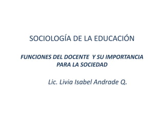 SOCIOLOGÍA DE LA EDUCACIÓN

FUNCIONES DEL DOCENTE Y SU IMPORTANCIA
           PARA LA SOCIEDAD

        Lic. Livia Isabel Andrade Q.
 