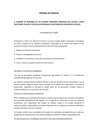 PRUEBA DE ENSAYO 2. ELABORE UN RESUMEN DE LAS CUATRO FUNCIONES ESPECIALES DEL ESTADO, LUEGO SELECCIONE LA QUE EL ESTADO ECUATORIANO LA HA CUMPLIDO CON MAYOR EFICACIA. FUNCIONES DEL ESTADO Empezamos a tener una idea de la forma en la que el estado dirige la economía e interactúa con ellas. ¿Cuáles son los objetivos económicos adecuados de la función del Estado en una economía moderna mixta? Examinemos las cuatro funciones principales: 1.- Mejorar la eficiencia económica  2.- Reducir la desigualdad económica 3.- Estabilizar la economía a traves de las políticas macroeconómicas  4.- Llevar a cabo una política económica internacional  MEJORAR LA EFICIENCIA ECONOMICA Uno de los principales propósitos económicos del estado es auxiliar en la distribución, socialmente deseable de los recursos. Las políticas microeconómicas difieren de país a país de acuerdo con las costumbres y con la filosofía política. Algunos países hacen hincapié en la política sin intervención, una política laissez-faire, dejándole al mercado la mayor parte de las decisiones. Estados unidos es fundamentalmente una economía de mercado. REDUCIR LA DESIGUALDAD ECONOMICA Pero a medida que la sociedad incrementa su riqueza, para proporcionar servicios a los pobres; esta actividad redistribución del ingreso , es la segunda en importancia entre las funciones económicas mas importantes del estado, en estados unidos y en Europa occidental la asistencia pública estatal dedica una parte importante de sus ingresos a mantener estándares mínimos de salud, nutrición e ingreso En Estados Unidos estas actividades del Estado son realizadas principalmente por medio de programas de transferencia como vales de despensa, asistencia médica y seguridad social. ESTABILIZACION DE LA ECONOMIA MEDIANTE POLITICAS MACROECONOMICAS Al principio, el capitalismo era propuesto a sufrir pánicos financieros y brotes de inflación y depresión y el recuerdo traumático de la gran depresión de los años treinta aun esta vivido en los estadounidenses más viejos. Últimamente, el estado se preocupa por encontrar políticas económicas que estimulen el crecimiento económico a largo plazo. CONDUCCION DE LA POLITICA ECONOMICA INTERNACIONAL Como se vio en la exposición sobre comercio internacional que se hizo en el capitulo anterior, en los últimos años Estados Unidos ha estado cada vez más ligado a la economía global. El estado desempeña ahora un papel crítico representado los intereses del país en los foros internacionales y negociando acuerdos internacionales y negociando acuerdos favorables Con otros países sobre una amplia variedad de asuntos. Los aspectos internacionales de la política económica se pueden agrupar en cuatro aéreas principales: 1ª AREA: Reducción de las barreras comerciales. Con frecuencia, tales acuerdos son controvertidos. 2ª AREA: implementación de programas de asistencia. Los países ricos tienen numerosos programas destinados y  mejorar la suerte de los pobres de otro país. 3ª AREA: coordinación de las políticas macroeconómicas. Los países han comprobando que las políticas monetarias y fiscales de los países afecta a su propia inflación, desempleo y condiciones financieras. 4ª AREA: protección del ambiente global. La  más reciente faceta de la política económica internacional es el trabajo conjunta con otros países para proteger el ambiente global en los casos en que varios países contribuyen a  o son afectados por las consecuencia del deterioro del entorno. Es claro que los problemas ambientales internacionales solo se pueden resolver mediante la cooperación de muchos países. SELECCIONES UNA DE LAS Y RELACIONES LA LITERATURA LEIDA CON LO  QUE EL ESTADO ESTA HACIENDO EN SU COMUNIDAD O A NIVEL NACIONAL O INTERNACIONAL. Personalmente no sé si mi contestación es la más adecuada a esta pregunta ya que llevo 8 años fuera de ecuador y no sé cómo está realmente ni el gobierno ni el país, por terceras personas me comentan que es ahora un poco más estable con respecto a años atrás así creo que yo identifico con: ESTABILIZACION DE LA ECONOMIA MEDIANTE POLITICAS MACROECONOMICAS. Según mi lectura lo más lógico en nuestro país es que los gobiernos conduzcan al país a una economía más estable con respecto a los años anteriores, desde mi punto de vista y como ya le he comentado que a través de terceras personas el país cada vez esta más estable, los estudiantes se preparan cada día mas, el aporte de ayudas desde el exterior es de gran ayuda, las personas cada vez más se hace con un puesto de trabajo más cualificado, los niños acuden al cole, el gobierno está luchando para que todos los niños con o sin recursos acudan al cole sin tener que pagar nada y que no haya niños por las calles vendiendo cosas, ya que de alguna manera esto es bueno para la economía del país, unirse a unas políticas macroeconómicas es lo que el país necesitaría para todos en general  tanto los de dentro del país como los que estamos fuera del país. Creo que ese es mi aporte con respecto a este tema. ELABORE UN CUADRO SINOPTICO DE LOS PRINCIPIOS DE LA TRIBUTACION, EXPLIQUE EN QUE CONSISTE Y ESCRIBA UN EJEMPLO DE CADA UNO DE ELLOS. PRINCIPIOS DE LA TRIBUTACION ELABORE UN CUADRO SINOPTICO DE LOS COMPONENTES DE LA OFERTA MONETARIA Y ESCRIBA EL CONCCEPTO DE LOS SIGUIENTES CINCO TERMINOS ECONOMICOS: TRUEQUE, DINERO FIDUCIARIO, DEPOSITOS A LA VISTA Y CUASIDINERO.  