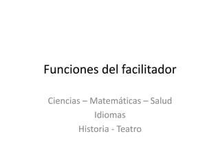 Funciones del facilitador Ciencias – Matemáticas – Salud Idiomas Historia - Teatro 