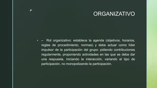 z
ORGANIZATIVO
 – Rol organizativo: establece la agenda (objetivos, horarios,
reglas de procedimiento, normas) y debe actuar como líder
impulsor de la participación del grupo: pidiendo contribuciones
regularmente, proponiendo actividades en las que se deba dar
una respuesta, iniciando la interacción, variando el tipo de
participación, no monopolizando la participación.
 