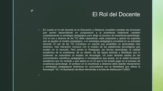 z
El Rol del Docente
 En cuanto al rol del docente en la Educación a Distancia considero cambian las funciones
que venían desarrollando en comparación a la enseñanza tradicional, cambian
completamente la estrategia pedagógica para dirigir el proceso de enseñanza-aprendizaje.
Con el uso y alcance de las TIC debe capacitarse, estar preparado y aplicar los soportes
que se ajusten al modelo pedagógico, a la estrategia pedagógica concebida en su actividad
docente. El uso de las TIC constituye un soporte que posibilitan un aprendizaje más
dinámico, más interactivo inclusive con el empleo de las plataformas tecnológicas que
existen en el mercado. Pero jamás la Pedagogía, las teorías aprendizaje, la calidad
académica de la enseñanza, de su diseño, de las bases teóricas y filosóficas que lo
sustentan se subordinan al empleo de tecnología. Un buen docente estriba en los
conocimientos científicos pedagógicos e investigativos que posea, en la sólida formación
académica que ha recibido y que aplica en el rol que le ha tocado jugar en el proceso de
enseñanza-aprendizaje. El profesor en la enseñanza a distancia debe diseñar mecanismos
y estrategias pedagógicas dinámicas en concordancia con la flexibilidad que ofrece la
tecnología" 16 ( 16 Aportación de Alicia Hernández a la lista de distribución CUED)

 
