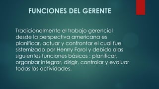 FUNCIONES DEL GERENTE
Tradicionalmente el trabajo gerencial
desde la perspectiva americana es
planificar, actuar y confrontar el cual fue
sistemizado por Henrry Farol y debido alas
siguientes funciones básicas : planificar,
organizar integrar, dirigir, controlar y evaluar
todas las actividades.
 