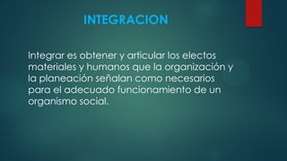 INTEGRACION
Integrar es obtener y articular los electos
materiales y humanos que la organización y
la planeación señalan como necesarios
para el adecuado funcionamiento de un
organismo social.
 