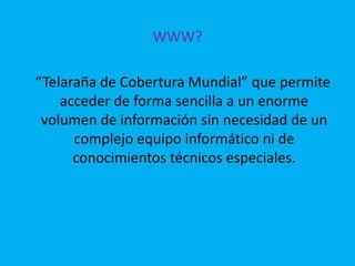 WWW?       “Telaraña de Cobertura Mundial” que permite acceder de forma sencilla a un enorme volumen de información sin necesidad de un complejo equipo informático ni de conocimientos técnicos especiales.