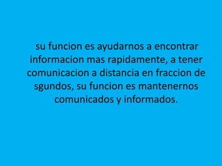     su funcion es ayudarnos a encontrar informacion mas rapidamente, a tener comunicacion a distancia en fraccion de sgundos, su funcion es mantenernos comunicados y informados.