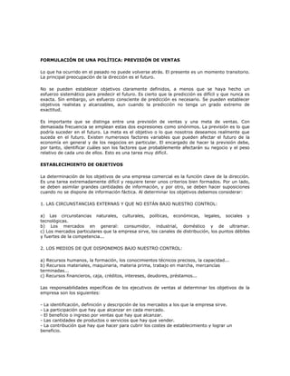 FORMULACIÓN DE UNA POLÍTICA: PREVISIÓN DE VENTAS

Lo que ha ocurrido en el pasado no puede volverse atrás. El presente es un momento transitorio.
La principal preocupación de la dirección es el futuro.

No se pueden establecer objetivos claramente definidos, a menos que se haya hecho un
esfuerzo sistemático para predecir el futuro. Es cierto que la predicción es difícil y que nunca es
exacta. Sin embargo, un esfuerzo consciente de predicción es necesario. Se pueden establecer
objetivos realistas y alcanzables, aun cuando la predicción no tenga un grado extremo de
exactitud.

Es importante que se distinga entre una previsión de ventas y una meta de ventas. Con
demasiada frecuencia se emplean estas dos expresiones como sinónimos. La previsión es lo que
podría suceder en el futuro. La meta es el objetivo o lo que nosotros deseamos realmente que
suceda en el futuro. Existen numerosos factores variables que pueden afectar el futuro de la
economía en general y de los negocios en particular. El encargado de hacer la previsión debe,
por tanto, identificar cuáles son los factores que probablemente afectarán su negocio y el peso
relativo de cada uno de ellos. Esto es una tarea muy difícil.

ESTABLECIMIENTO DE OBJETIVOS

La determinación de los objetivos de una empresa comercial es la función clave de la dirección.
Es una tarea extremadamente difícil y requiere tener unos criterios bien formados. Por un lado,
se deben asimilar grandes cantidades de información, y por otro, se deben hacer suposiciones
cuando no se dispone de información fáctica. Al determinar los objetivos debemos considerar:

1. LAS CIRCUNSTANCIAS EXTERNAS Y QUE NO ESTÁN BAJO NUESTRO CONTROL:

a) Las circunstancias naturales, culturales, políticas, económicas, legales, sociales y
tecnológicas.
b) Los mercados en general: consumidor, industrial, doméstico y de ultramar.
c) Los mercados particulares que la empresa sirve, los canales de distribución, los puntos débiles
y fuertes de la competencia...

2. LOS MEDIOS DE QUE DISPONEMOS BAJO NUESTRO CONTROL:

a) Recursos humanos, la formación, los conocimientos técnicos precisos, la capacidad...
b) Recursos materiales, maquinaria, materia prima, trabajo en marcha, mercancías
terminadas...
c) Recursos financieros, caja, créditos, intereses, deudores, préstamos...

Las responsabilidades específicas de los ejecutivos de ventas al determinar los objetivos de la
empresa son los siguientes:

- La identificación, definición y descripción de los mercados a los que la empresa sirve.
- La participación que hay que alcanzar en cada mercado.
- El beneficio o ingreso por ventas que hay que alcanzar.
- Las cantidades de productos o servicios que hay que vender.
- La contribución que hay que hacer para cubrir los costes de establecimiento y lograr un
beneficio.
 