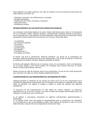 Estos objetivos se pueden subdividir aun más, de acuerdo con las circunstancias particulares de
cada empresa, en función de:

-   Productos o servicios, sea aisladamente o en grupos.
-   Situación geográfica.
-   Clasificación de clientes, mercados o industrias.
-   Zonas de ventas.
-   Vendedores aislados.

ESTABLECIMIENTO DE LAS POLÍTICAS OPERATIVAS BÁSICAS

Las empresas comerciales disponen de varios medios alternativos para entrar en comunicación
con sus mercados. Pueden utilizarse aislada o conjuntamente. Habiendo definido el mercado al
que la empresa sirve y sus objetivos de comercialización, debemos decidir la combinación media
apropiada de dichos medios de comunicación con el mismo. Entre ellos están:

-   La publicidad.
-   Las relaciones públicas.
-   Los precios.
-   La promoción.
-   La distribución.
-   El embalaje.
-   El producto en sí.
-   Los equipos de ventas.

Al decidir cuál será la combinación, debemos identificar, con ayuda de la investigación de
mercados, todas las personas que han de ser influenciadas, a fin de que el producto o el servicio
se consuman o se utilicen. Es decir, debemos identificar al cliente.

El cliente será bastante diferente de un mercado a otro, de una industria a otra o simplemente,
de un cliente aislado a otro cliente aislado. Sin embargo, para ciertos comercios, el cliente
tendrá muchas características comunes.

Desde el punto de vista de empresa, esto es muy beneficioso, ya que de otro modo tendríamos
que comunicar con cada uno de los clientes independientemente.

PLANIFICACIÓN DE LAS OPERACIONES DE LOS EQUIPOS DE VENTA

Habiendo decidido la utilización de los equipos de venta como uno de los componentes de la
combinación adecuada de comunicación con el mercado de la empresa, lo siguiente que se debe
hacer es planificar con detalle el trabajo a realizar al tratar de alcanzar los objetivos
establecidos.

La estructura de las organizaciones ha sido objeto de muchos estudios. La estructura
organizativa no es un fin en sí misma; no es sino el medio de conseguir determinados fines. Sin
embargo, se puede decir que a menos que

a) se definan y comuniquen claramente los objetivos empresariales, departamentales e
individuales;
b) se delegue tanto como sea posible la responsabilidad para la consecución de resultados,
c) y las personas en que se ha delegado el poder sean capaces de ejercerlo y crean en lo que
están haciendo, ninguna estructura organizativa servirá para nada.
 