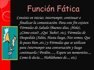 Función FáticaConsiste en iniciar, interrumpir, continuar o finalizar la comunicación. Para este fin existen Fórmulas de Saludo (Buenos días, ¡Hola!, ¿Cómo estai?, ¿Qui ´hubo?, etc), Fórmulas de Despedida (Adiós, Hasta luego, Nos vemos, Que lo pases bien ,etc.) y Fórmulas que se utilizan para Interrumpir una conversación y luego continuarla ( Perdón....., Espere un momentito..., Como le decía..., Hablábamos de..., etc).