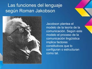 Las funciones del lenguaje
según Roman Jakobson

                   Jacobson plantea el
                   modelo de la teoría de la
                   comunicación. Según este
                   modelo el proceso de la
                   comunicación lingüística
                   implica factores
                   constitutivos que lo
                   configuran o estructuran
                   como tal.
 