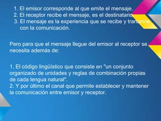 1. El emisor corresponde al que emite el mensaje.
 2. El receptor recibe el mensaje, es el destinatario.
 3. El mensaje es la experiencia que se recibe y transmite
    con la comunicación.


Pero para que el mensaje llegue del emisor al receptor se
necesita además de:


1. El código lingüístico que consiste en "un conjunto
organizado de unidades y reglas de combinación propias
de cada lengua natural".
2. Y por último el canal que permite establecer y mantener
la comunicación entre emisor y receptor.
 