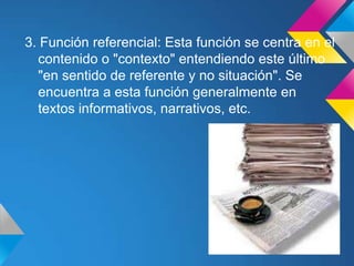 3. Función referencial: Esta función se centra en el
  contenido o "contexto" entendiendo este último
  "en sentido de referente y no situación". Se
  encuentra a esta función generalmente en
  textos informativos, narrativos, etc.
 