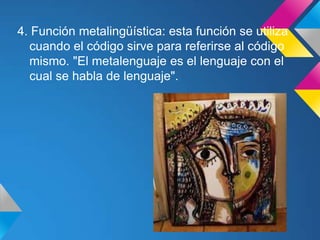 4. Función metalingüística: esta función se utiliza
  cuando el código sirve para referirse al código
  mismo. "El metalenguaje es el lenguaje con el
  cual se habla de lenguaje".
 