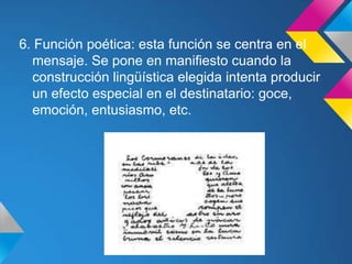 6. Función poética: esta función se centra en el
  mensaje. Se pone en manifiesto cuando la
  construcción lingüística elegida intenta producir
  un efecto especial en el destinatario: goce,
  emoción, entusiasmo, etc.
 