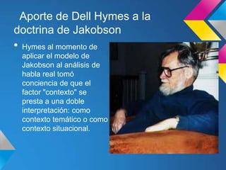 Aporte de Dell Hymes a la
doctrina de Jakobson
•   Hymes al momento de
    aplicar el modelo de
    Jakobson al análisis de
    habla real tomó
    conciencia de que el
    factor "contexto" se
    presta a una doble
    interpretación: como
    contexto temático o como
    contexto situacional.
 
