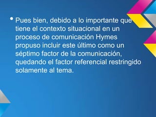 • Pues bien, debido a lo importante que
 tiene el contexto situacional en un
 proceso de comunicación Hymes
 propuso incluir este último como un
 séptimo factor de la comunicación,
 quedando el factor referencial restringido
 solamente al tema.
 