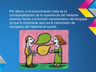 Por último, si la comunicación trata de la
conceptualización de la experiencia del hablante
estamos frente a la función representativa del lenguaje
ya que lo importante aquí es la transmisión de
conceptos del hablante al oyente.
 
