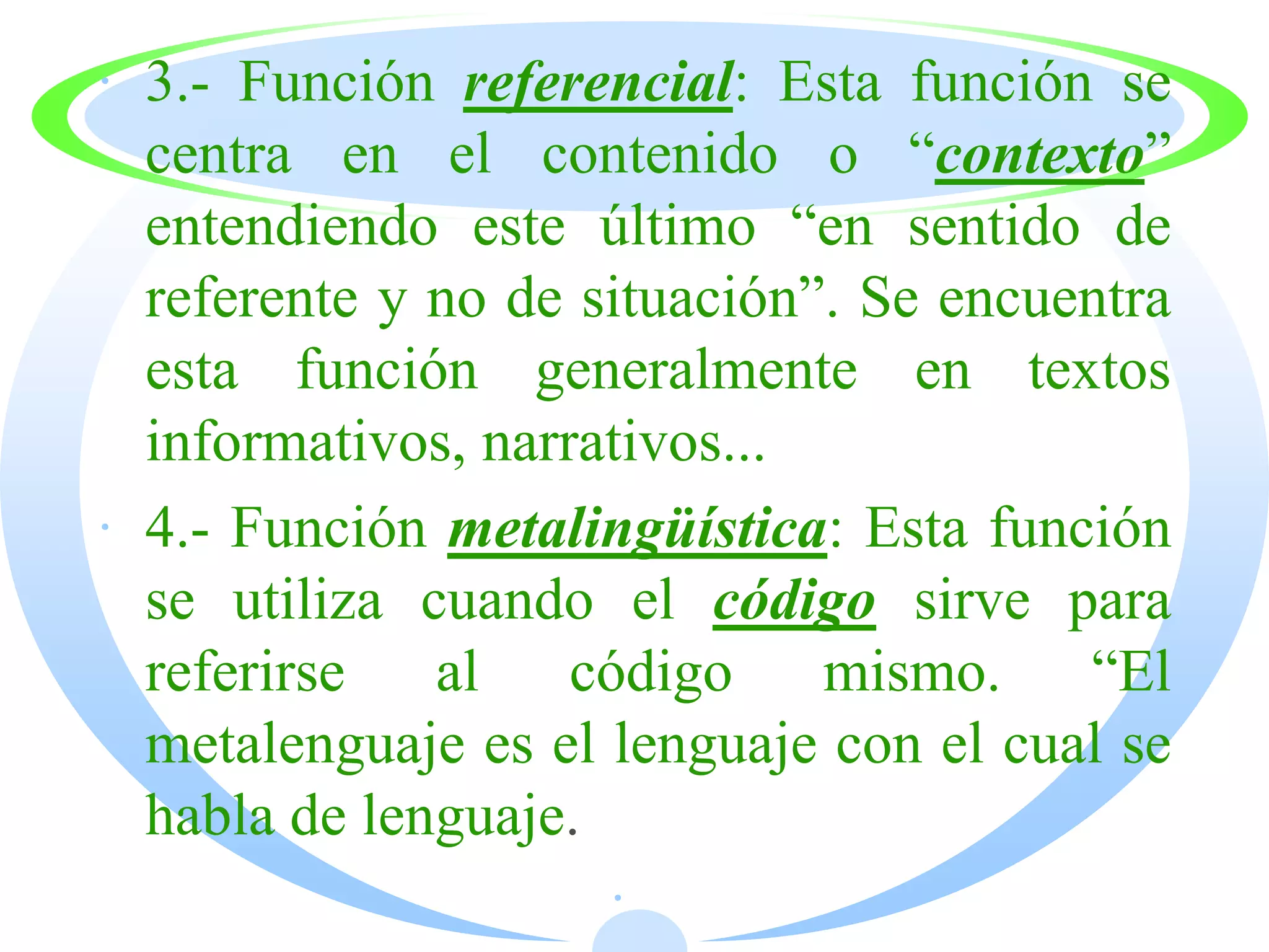 · 3.- Función referencial: Esta función se
  centra en el contenido o “contexto”
  entendiendo este último “en sentido de
  referente y no de situación”. Se encuentra
  esta función generalmente en textos
  informativos, narrativos...
· 4.- Función metalingüística: Esta función
  se utiliza cuando el código sirve para
  referirse   al    código    mismo.    “El
  metalenguaje es el lenguaje con el cual se
  habla de lenguaje.
                     ·
 