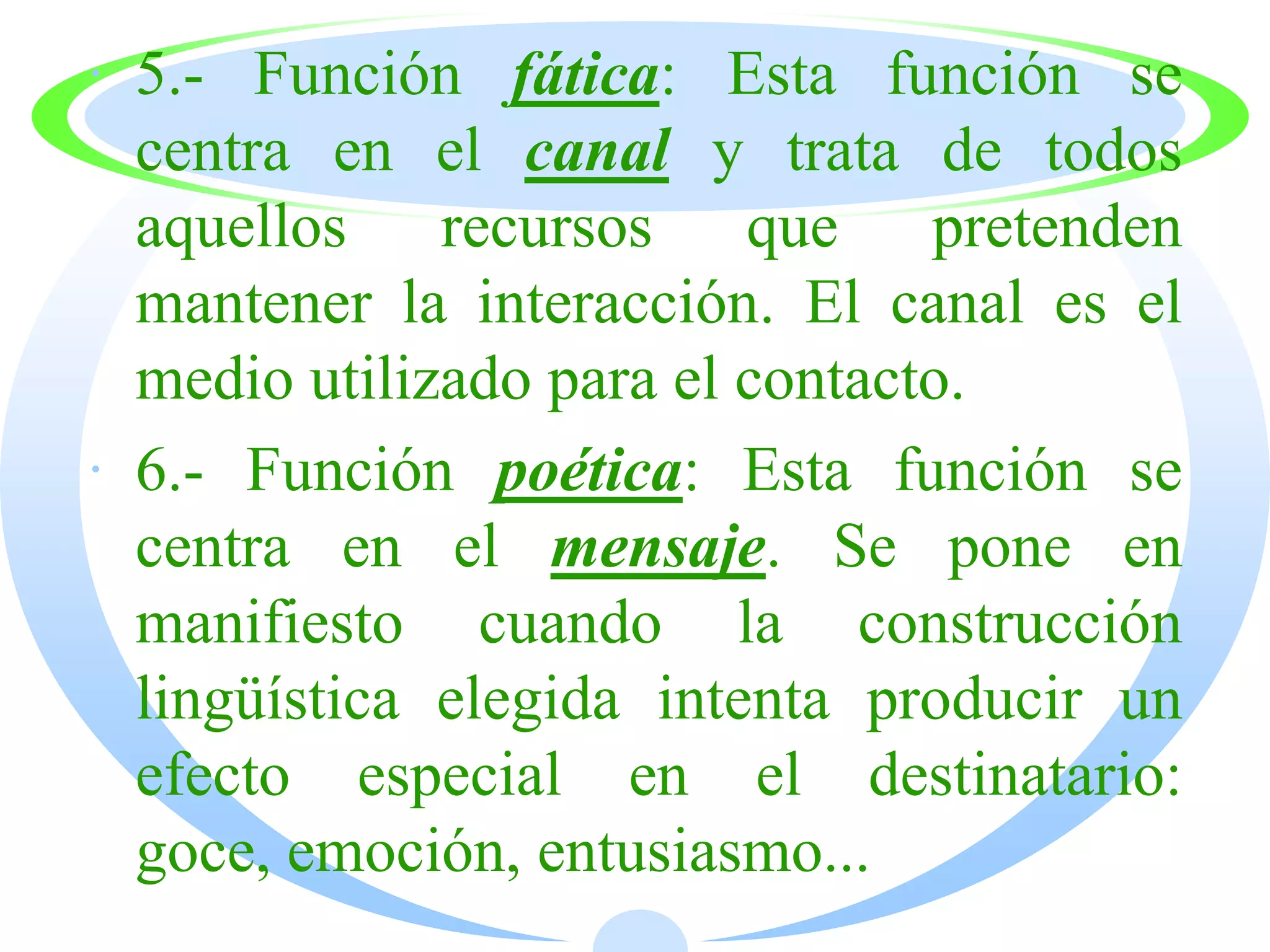 · 5.- Función fática: Esta función se
  centra en el canal y trata de todos
  aquellos recursos que pretenden
  mantener la interacción. El canal es el
  medio utilizado para el contacto.
· 6.- Función poética: Esta función se
  centra en el mensaje. Se pone en
  manifiesto cuando la construcción
  lingüística elegida intenta producir un
  efecto especial en el destinatario:
  goce, emoción, entusiasmo...
 