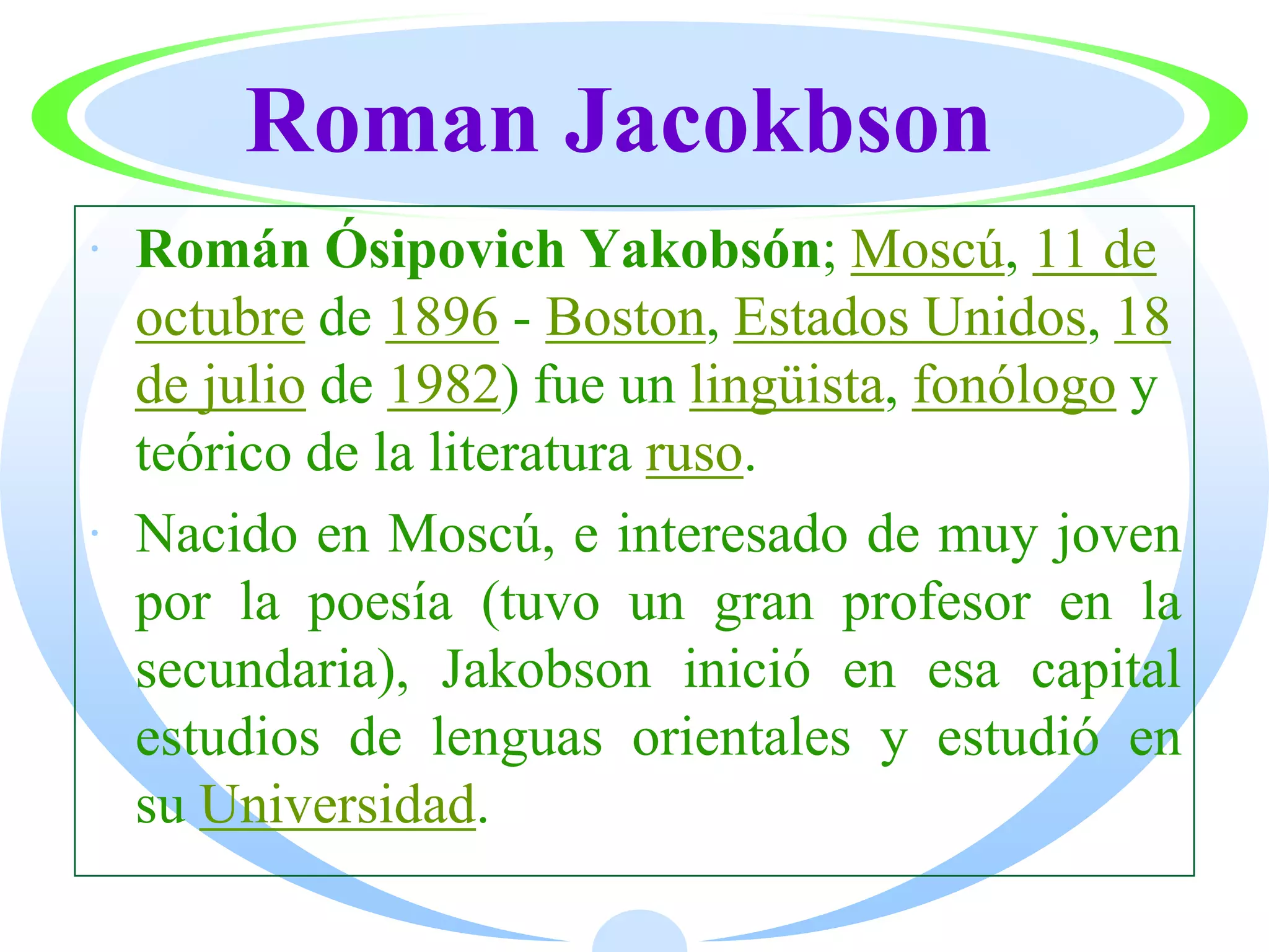 Roman Jacokbson
· Román Ósipovich Yakobsón; Moscú, 11 de
  octubre de 1896 - Boston, Estados Unidos, 18
  de julio de 1982) fue un lingüista, fonólogo y
  teórico de la literatura ruso.
· Nacido en Moscú, e interesado de muy joven
  por la poesía (tuvo un gran profesor en la
  secundaria), Jakobson inició en esa capital
  estudios de lenguas orientales y estudió en
  su Universidad.
 