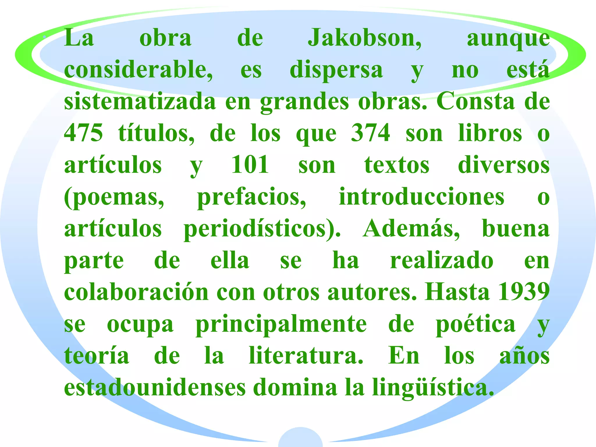 · La     obra    de    Jakobson,     aunque
  considerable, es dispersa y no está
  sistematizada en grandes obras. Consta de
  475 títulos, de los que 374 son libros o
  artículos y 101 son textos diversos
  (poemas, prefacios, introducciones o
  artículos periodísticos). Además, buena
  parte de ella se ha realizado en
  colaboración con otros autores. Hasta 1939
  se ocupa principalmente de poética y
  teoría de la literatura. En los años
  estadounidenses domina la lingüística.
 