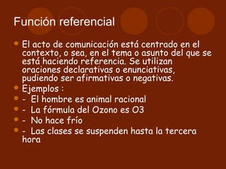Función referencial
 El acto de comunicación está centrado en el
  contexto, o sea, en el tema o asunto del que se
  está haciendo referencia. Se utilizan
  oraciones declarativas o enunciativas,
  pudiendo ser afirmativas o negativas.
 Ejemplos : 
 -  El hombre es animal racional
 -  La fórmula del Ozono es O3
 -  No hace frío
 -  Las clases se suspenden hasta la tercera
  hora
 