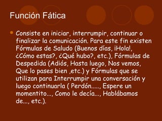 Función Fática
 Consiste  en iniciar, interrumpir, continuar o
 finalizar la comunicación. Para este fin existen
 Fórmulas de Saludo (Buenos días, ¡Hola!,
 ¿Cómo estas?, ¿Qué hubo?, etc.), Fórmulas de
 Despedida (Adiós, Hasta luego, Nos vemos,
 Que lo pases bien ,etc.) y Fórmulas que se
 utilizan para Interrumpir una conversación y
 luego continuarla ( Perdón....., Espere un
 momentito..., Como le decía..., Hablábamos
 de..., etc.).
 