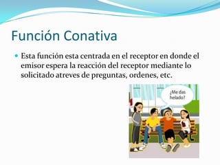 Función Conativa
 Esta función esta centrada en el receptor en donde el
emisor espera la reacción del receptor mediante lo
solicitado atreves de preguntas, ordenes, etc.
 