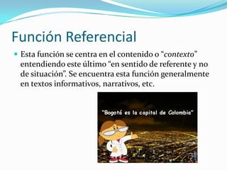 Función Referencial
 Esta función se centra en el contenido o “contexto”
entendiendo este último “en sentido de referente y no
de situación”. Se encuentra esta función generalmente
en textos informativos, narrativos, etc.
 