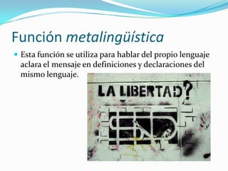 Función metalingüística
 Esta función se utiliza para hablar del propio lenguaje
aclara el mensaje en definiciones y declaraciones del
mismo lenguaje.
 