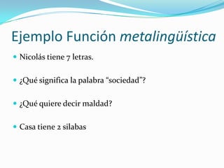 Ejemplo Función metalingüística
 Nicolás tiene 7 letras.
 ¿Qué significa la palabra “sociedad”?
 ¿Qué quiere decir maldad?
 Casa tiene 2 silabas
 