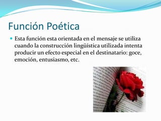 Función Poética
 Esta función esta orientada en el mensaje se utiliza
cuando la construcción lingüística utilizada intenta
producir un efecto especial en el destinatario: goce,
emoción, entusiasmo, etc.
 
