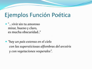 Ejemplos Función Poética
 "...vivir sin tu amoroso
mirar, bueno y claro,
es mucha obscuridad..“
 “hay un país extenso en el cielo
con las supersticiosas alfombras del arcoíris
y con vegetaciones vesperales”.
 