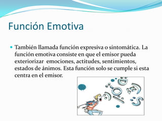 Función Emotiva
 También llamada función expresiva o sintomática. La
función emotiva consiste en que el emisor pueda
exteriorizar emociones, actitudes, sentimientos,
estados de ánimos. Esta función solo se cumple si esta
centra en el emisor.
 
