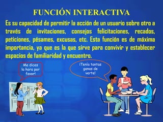FUNCIÓN INTERACTIVA
Me dices
la hora por
favor!
¡Tenía tantas
ganas de
verte!
Es su capacidad de permitir la acción de un usuario sobre otro a
través de invitaciones, consejos felicitaciones, recados,
peticiones, pésames, excusas, etc. Esta función es de máxima
importancia, ya que es la que sirve para convivir y establecer
espacios de familiaridad y encuentro.
 