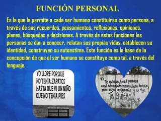 FUNCIÓN PERSONAL
Es la que le permite a cada ser humano constituirse como persona, a
través de sus recuerdos, pensamientos, reflexiones, opiniones,
planes, búsquedas y decisiones. A través de estas funciones las
personas se dan a conocer, relatan sus propias vidas, establecen su
identidad, construyen su autoestima. Esta función es la base de la
concepción de que el ser humano se constituye como tal, a través del
lenguaje.
 