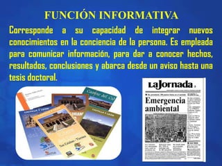 FUNCIÓN INFORMATIVA
Corresponde a su capacidad de integrar nuevos
conocimientos en la conciencia de la persona. Es empleada
para comunicar información, para dar a conocer hechos,
resultados, conclusiones y abarca desde un aviso hasta una
tesis doctoral.
 