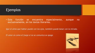 Ejemplos
• Esta función se encuentra especialmente, aunque no
exclusivamente, en los textos literarios.
Que el alma que hablar puede con los ojos, también puede besar con la mirada.
El amor es como el fuego si no se comunica se apaga
 