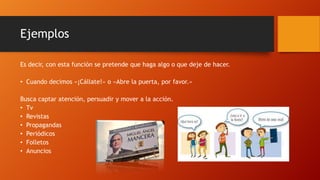 Ejemplos
Es decir, con esta función se pretende que haga algo o que deje de hacer.
• Cuando decimos «¡Cállate!» o «Abre la puerta, por favor.»
Busca captar atención, persuadir y mover a la acción.
• Tv
• Revistas
• Propagandas
• Periódicos
• Folletos
• Anuncios
 