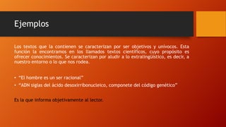 Ejemplos
Los textos que la contienen se caracterizan por ser objetivos y unívocos. Esta
función la encontramos en los llamados textos científicos, cuyo propósito es
ofrecer conocimientos. Se caracterizan por aludir a lo extralingüístico, es decir, a
nuestro entorno o lo que nos rodea.
• “El hombre es un ser racional”
• “ADN siglas del ácido desoxirribonucleico, componete del código genético”
Es la que informa objetivamente al lector.
 