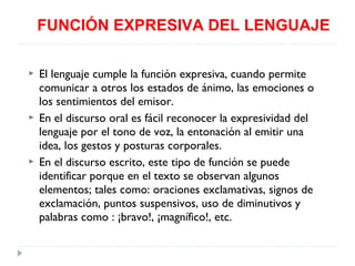 FUNCIÓN EXPRESIVA DEL LENGUAJE






El lenguaje cumple la función expresiva, cuando permite
comunicar a otros los estados de ánimo, las emociones o
los sentimientos del emisor.
En el discurso oral es fácil reconocer la expresividad del
lenguaje por el tono de voz, la entonación al emitir una
idea, los gestos y posturas corporales.
En el discurso escrito, este tipo de función se puede
identificar porque en el texto se observan algunos
elementos; tales como: oraciones exclamativas, signos de
exclamación, puntos suspensivos, uso de diminutivos y
palabras como : ¡bravo!, ¡magnífico!, etc.

 