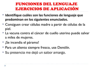 FUNCIONES DEL LENGUAJE
EJERCICIOS DE APLICACIÓN
Identifique cuáles son las funciones de lenguaje que
predominan en los siguientes enunciados.
 Consiguen crear células madre a partir de células de la
piel.
 La vacuna contra el cáncer de cuello uterino puede salvar
a miles de mujeres.
 ¡Se incendia el páramo!
 Para un aliento siempre fresco, use Dentilín.
 Su presencia me dejó un sabor amargo.


 