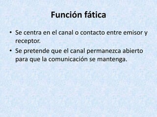 Función fática
• Se centra en el canal o contacto entre emisor y
receptor.
• Se pretende que el canal permanezca abierto
para que la comunicación se mantenga.

 