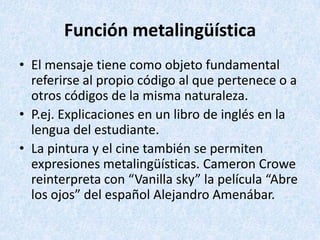 Función metalingüística
• El mensaje tiene como objeto fundamental
referirse al propio código al que pertenece o a
otros códigos de la misma naturaleza.
• P.ej. Explicaciones en un libro de inglés en la
lengua del estudiante.
• La pintura y el cine también se permiten
expresiones metalingüísticas. Cameron Crowe
reinterpreta con “Vanilla sky” la película “Abre
los ojos” del español Alejandro Amenábar.

 