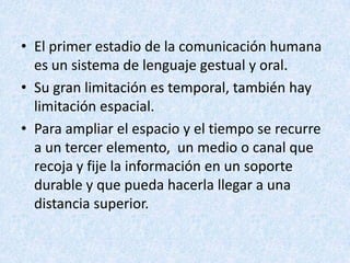 • El primer estadio de la comunicación humana
es un sistema de lenguaje gestual y oral.
• Su gran limitación es temporal, también hay
limitación espacial.
• Para ampliar el espacio y el tiempo se recurre
a un tercer elemento, un medio o canal que
recoja y fije la información en un soporte
durable y que pueda hacerla llegar a una
distancia superior.

 