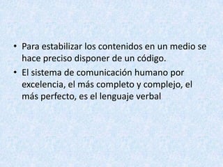 • Para estabilizar los contenidos en un medio se
hace preciso disponer de un código.
• El sistema de comunicación humano por
excelencia, el más completo y complejo, el
más perfecto, es el lenguaje verbal

 
